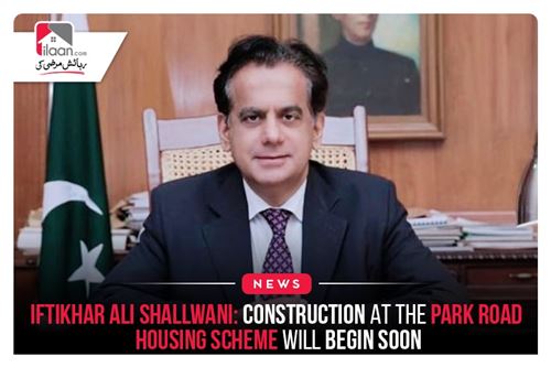 Iftikhar Ali Shallwani: Construction at the Park Road Housing Scheme Will Begin Soon