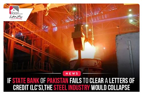 If State Bank of Pakistan fails to clear letter of credit (LC’s), the steel industry would collapse