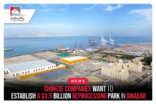 Chinese companies want to establish a $3.5 billion Reprocessing Park in Gwadar