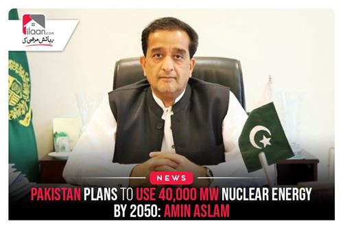 Pakistan plans to use 40,000 MW nuclear energy by 2050: Amin Aslam
