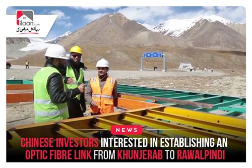 Chinese investors interested in establishing an optic fibre link from Khunjerab to Rawalpindi