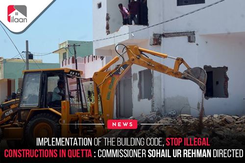 Implementation of the building code, stop illegal constructions in Quetta: Commissioner Sohail ur Rehman directed