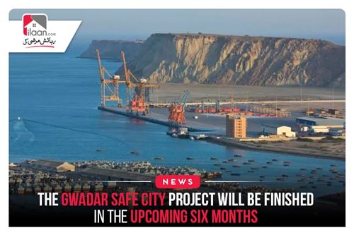 The Gwadar Safe City Project will be finished in the upcoming six months