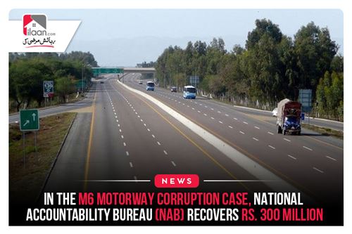 In the M6 Motorway Corruption Case, National Accountability Bureau (NAB) Recovers Rs. 300 million